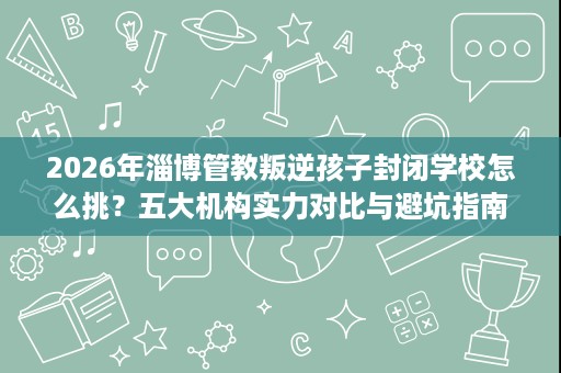 2026年淄博管教叛逆孩子封闭学校怎么挑?五大机构实力对比与避坑指南 2026年淄博管教叛逆孩子封闭学校怎么挑?五大机构实力对比与避坑指南