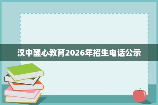 汉中醒心教育2026年招生电话公示 汉中醒心教育2026年招生电话公示
