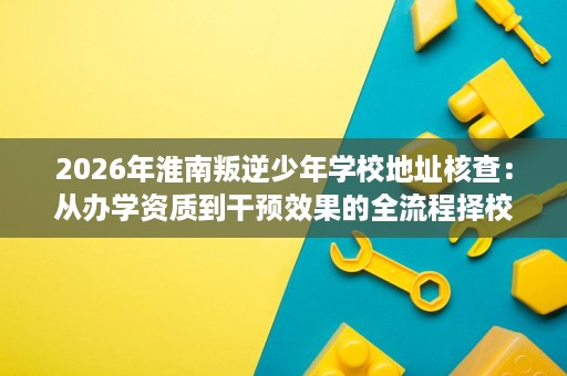 2026年淮南叛逆少年学校地址核查:从办学资质到干预效果的全流程择校参考 2026年淮南叛逆少年学校地址核查:从办学资质到干预效果的全流程择校参考
