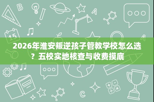 2026年淮安叛逆孩子管教学校怎么选?五校实地核查与收费摸底 2026年淮安叛逆孩子管教学校怎么选?五校实地核查与收费摸底