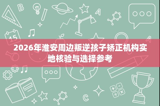 2026年淮安周边叛逆孩子矫正机构实地核验与选择参考