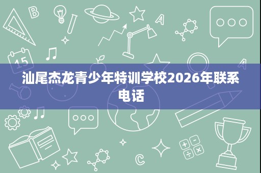 汕尾杰龙青少年特训学校2026年联系电话