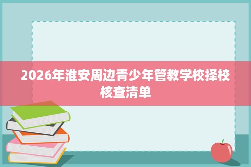 2026年淮安周边青少年管教学校择校核查清单 2026年淮安周边青少年管教学校择校核查清单