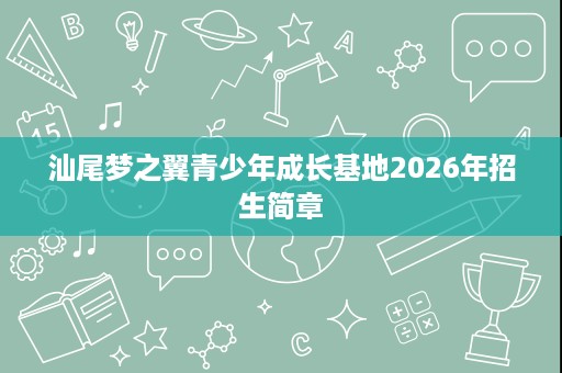 汕尾梦之翼青少年成长基地2026年招生简章 汕尾梦之翼青少年成长基地2026年招生简章