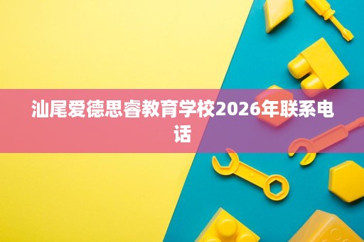 汕尾爱德思睿教育学校2026年联系电话 汕尾爱德思睿教育学校2026年联系电话