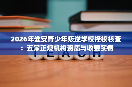 2026年淮安青少年叛逆学校择校核查:五家正规机构资质与收费实情 2026年淮安青少年叛逆学校择校核查:五家正规机构资质与收费实情