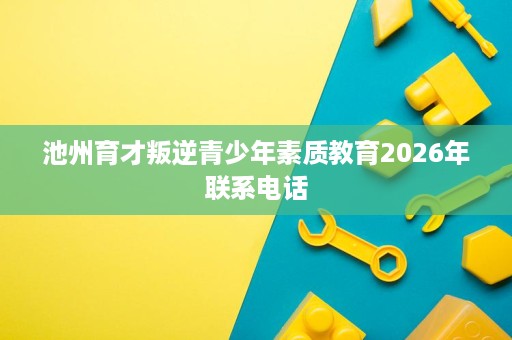 池州育才叛逆青少年素质教育2026年联系电话 池州育才叛逆青少年素质教育2026年联系电话