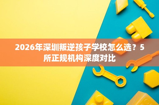2026年深圳叛逆孩子学校怎么选？5所正规机构深度对比