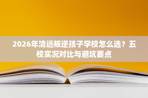 2026年清远叛逆孩子学校怎么选?五校实况对比与避坑要点 2026年清远叛逆孩子学校怎么选?五校实况对比与避坑要点