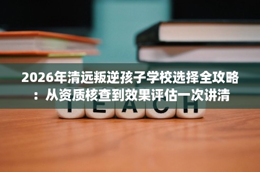 2026年清远叛逆孩子学校选择全攻略:从资质核查到效果评估一次讲清 2026年清远叛逆孩子学校选择全攻略:从资质核查到效果评估一次讲清