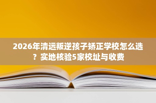 2026年清远叛逆孩子矫正学校怎么选?实地核验5家校址与收费 2026年清远叛逆孩子矫正学校怎么选?实地核验5家校址与收费