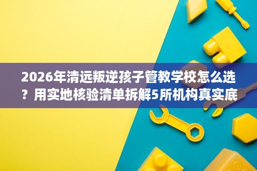 2026年清远叛逆孩子管教学校怎么选？用实地核验清单拆解5所机构真实底细