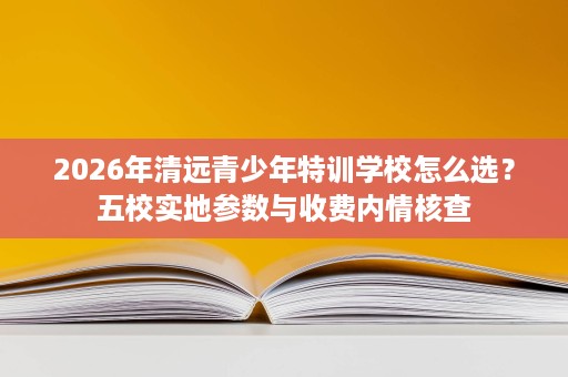 2026年清远青少年特训学校怎么选?五校实地参数与收费内情核查 2026年清远青少年特训学校怎么选?五校实地参数与收费内情核查
