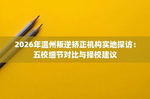 2026年温州叛逆矫正机构实地探访:五校细节对比与择校建议 2026年温州叛逆矫正机构实地探访:五校细节对比与择校建议