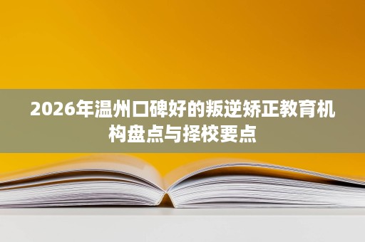 2026年温州口碑好的叛逆矫正教育机构盘点与择校要点