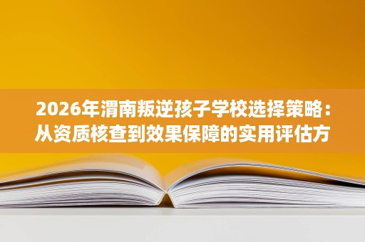 2026年渭南叛逆孩子学校选择策略:从资质核查到效果保障的实用评估方法 2026年渭南叛逆孩子学校选择策略:从资质核查到效果保障的实用评估方法