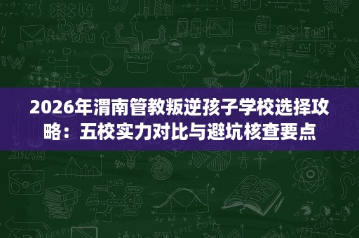 2026年渭南管教叛逆孩子学校选择攻略:五校实力对比与避坑核查要点 2026年渭南管教叛逆孩子学校选择攻略:五校实力对比与避坑核查要点