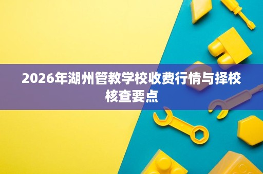 2026年湖州管教学校收费行情与择校核查要点