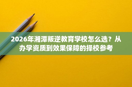 2026年湘潭叛逆教育学校怎么选?从办学资质到效果保障的择校参考 2026年湘潭叛逆教育学校怎么选?从办学资质到效果保障的择校参考