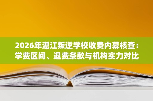 2026年湛江叛逆学校收费内幕核查：学费区间、退费条款与机构实力对比