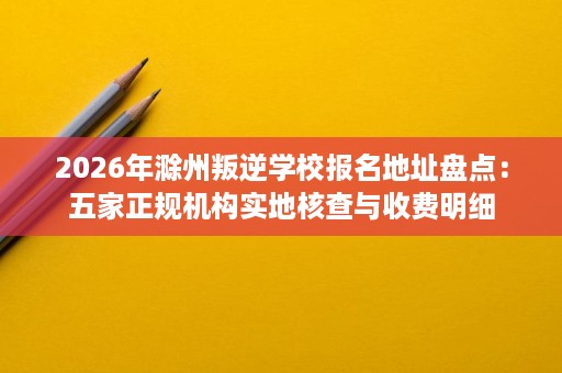 2026年滁州叛逆学校报名地址盘点:五家正规机构实地核查与收费明细 2026年滁州叛逆学校报名地址盘点:五家正规机构实地核查与收费明细
