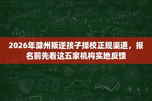 2026年滁州叛逆孩子择校正规渠道,报名前先看这五家机构实地反馈 2026年滁州叛逆孩子择校正规渠道,报名前先看这五家机构实地反馈