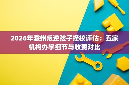 2026年滁州叛逆孩子择校评估:五家机构办学细节与收费对比 2026年滁州叛逆孩子择校评估:五家机构办学细节与收费对比