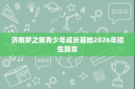 济南梦之翼青少年成长基地2026年招生简章 济南梦之翼青少年成长基地2026年招生简章