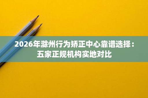 2026年滁州行为矫正中心靠谱选择:五家正规机构实地对比 2026年滁州行为矫正中心靠谱选择:五家正规机构实地对比