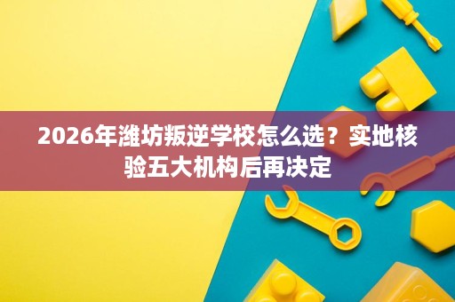 2026年潍坊叛逆学校怎么选?实地核验五大机构后再决定 2026年潍坊叛逆学校怎么选?实地核验五大机构后再决定