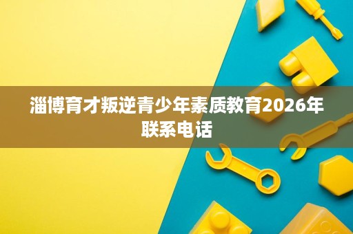 淄博育才叛逆青少年素质教育2026年联系电话 淄博育才叛逆青少年素质教育2026年联系电话