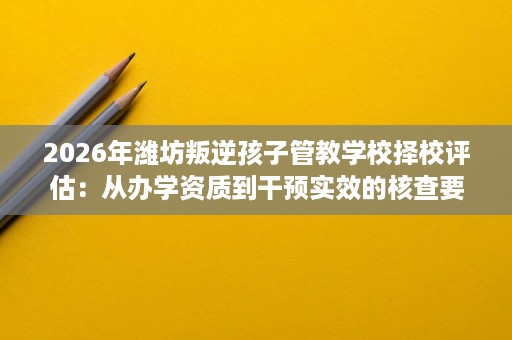 2026年潍坊叛逆孩子管教学校择校评估:从办学资质到干预实效的核查要点 2026年潍坊叛逆孩子管教学校择校评估:从办学资质到干预实效的核查要点