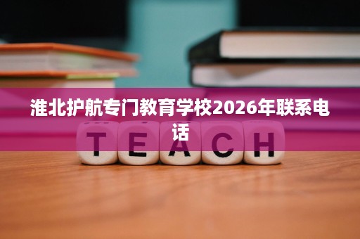 淮北护航专门教育学校2026年联系电话 淮北护航专门教育学校2026年联系电话
