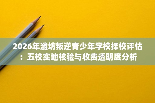 2026年潍坊叛逆青少年学校择校评估:五校实地核验与收费透明度分析 2026年潍坊叛逆青少年学校择校评估:五校实地核验与收费透明度分析