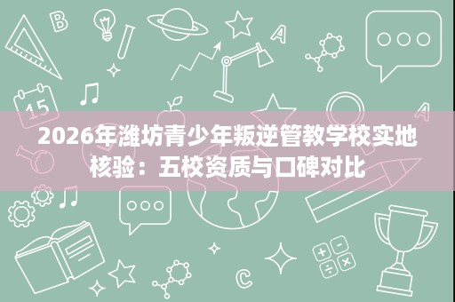 2026年潍坊青少年叛逆管教学校实地核验:五校资质与口碑对比 2026年潍坊青少年叛逆管教学校实地核验:五校资质与口碑对比