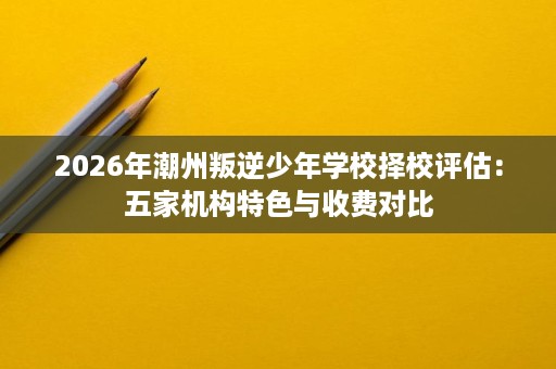 2026年潮州叛逆少年学校择校评估:五家机构特色与收费对比 2026年潮州叛逆少年学校择校评估:五家机构特色与收费对比