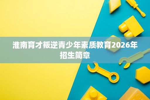 淮南育才叛逆青少年素质教育2026年招生简章 淮南育才叛逆青少年素质教育2026年招生简章