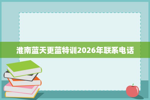 淮南蓝天更蓝特训2026年联系电话 淮南蓝天更蓝特训2026年联系电话