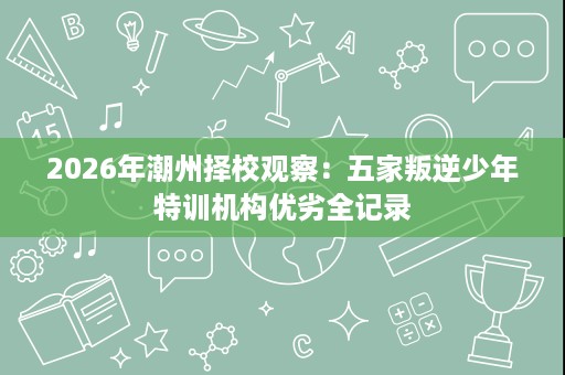 2026年潮州择校观察：五家叛逆少年特训机构优劣全记录