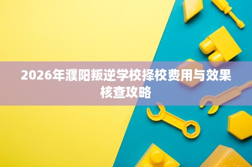 2026年濮阳叛逆学校择校费用与效果核查攻略 2026年濮阳叛逆学校择校费用与效果核查攻略