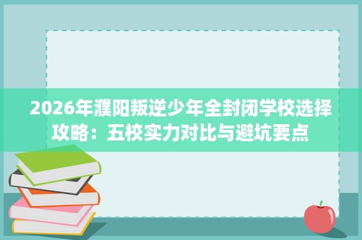 2026年濮阳叛逆少年全封闭学校选择攻略:五校实力对比与避坑要点 2026年濮阳叛逆少年全封闭学校选择攻略:五校实力对比与避坑要点