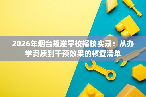 2026年烟台叛逆学校择校实录:从办学资质到干预效果的核查清单 2026年烟台叛逆学校择校实录:从办学资质到干预效果的核查清单