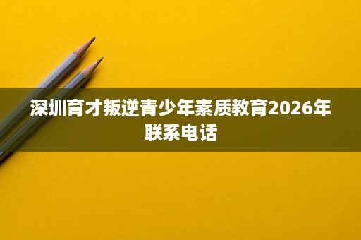 深圳育才叛逆青少年素质教育2026年联系电话 深圳育才叛逆青少年素质教育2026年联系电话