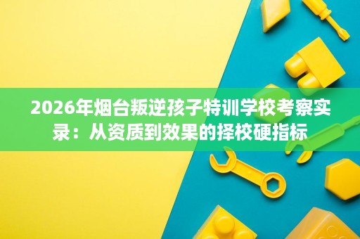 2026年烟台叛逆孩子特训学校考察实录:从资质到效果的择校硬指标 2026年烟台叛逆孩子特训学校考察实录:从资质到效果的择校硬指标