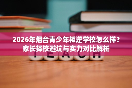 2026年烟台青少年叛逆学校怎么样?家长择校避坑与实力对比解析 2026年烟台青少年叛逆学校怎么样?家长择校避坑与实力对比解析