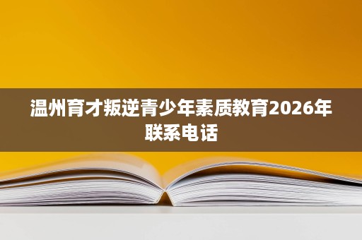 温州育才叛逆青少年素质教育2026年联系电话 温州育才叛逆青少年素质教育2026年联系电话
