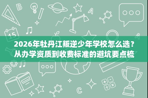 2026年牡丹江叛逆少年学校怎么选?从办学资质到收费标准的避坑要点梳理 2026年牡丹江叛逆少年学校怎么选?从办学资质到收费标准的避坑要点梳理