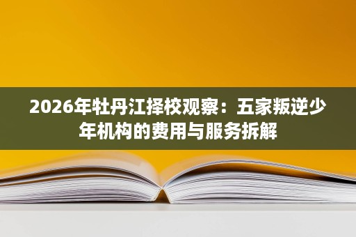 2026年牡丹江择校观察:五家叛逆少年机构的费用与服务拆解 2026年牡丹江择校观察:五家叛逆少年机构的费用与服务拆解