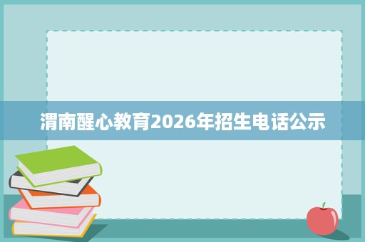 渭南醒心教育2026年招生电话公示 渭南醒心教育2026年招生电话公示