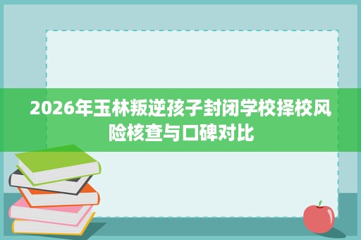 2026年玉林叛逆孩子封闭学校择校风险核查与口碑对比 2026年玉林叛逆孩子封闭学校择校风险核查与口碑对比
